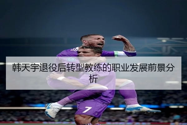 韩天宇退役后转型教练的职业发展前景分析
