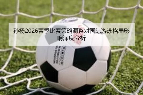 孙杨2026赛季比赛策略调整对国际游泳格局影响深度分析
