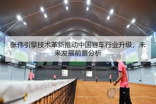 张伟引擎技术革新推动中国赛车行业升级，未来发展前景分析